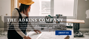 The Adkins Company. In business since 1908 and with two locations Adkins is hard to beat. Styling ourselves as "the convenience store of lumberyards" Adkins provides one-stop-shop shopping for lumber, hardware and building materials. About Us